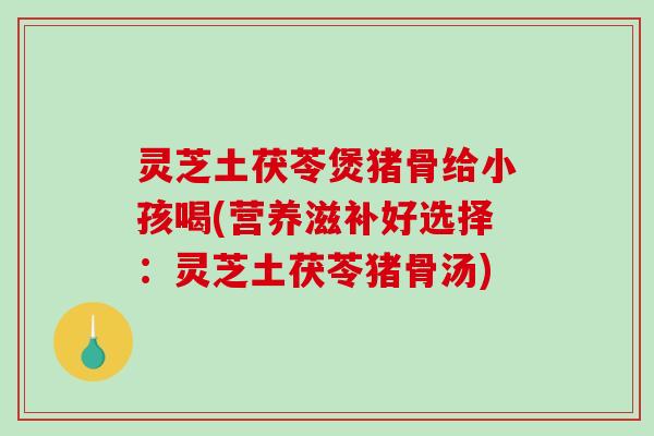 灵芝土茯苓煲猪骨给小孩喝(营养滋补好选择：灵芝土茯苓猪骨汤)-第1张图片-破壁灵芝孢子粉研究指南