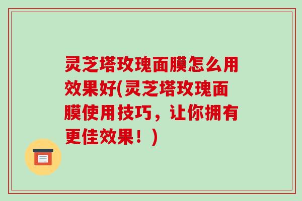 灵芝塔玫瑰面膜怎么用效果好(灵芝塔玫瑰面膜使用技巧,让你拥有更佳效果!)-第1张图片-破壁灵芝孢子粉研究指南 灵芝塔玫瑰面膜怎么用效果好(灵芝塔玫瑰面膜使用技巧,让你拥有更佳效果!)-第1张图片-破壁灵芝孢子粉研究指南