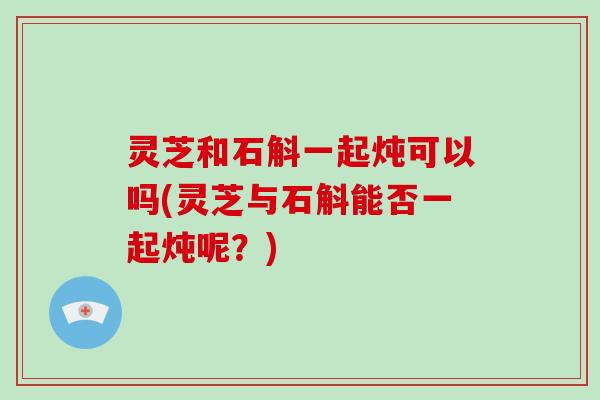 灵芝和石斛一起炖可以吗(灵芝与石斛能否一起炖呢?)-第1张图片-破壁灵芝孢子粉研究指南 灵芝和石斛一起炖可以吗(灵芝与石斛能否一起炖呢?)-第1张图片-破壁灵芝孢子粉研究指南