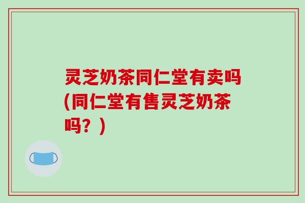 灵芝奶茶同仁堂有卖吗(同仁堂有售灵芝奶茶吗?)-第1张图片-破壁灵芝孢子粉研究指南 灵芝奶茶同仁堂有卖吗(同仁堂有售灵芝奶茶吗?)-第1张图片-破壁灵芝孢子粉研究指南