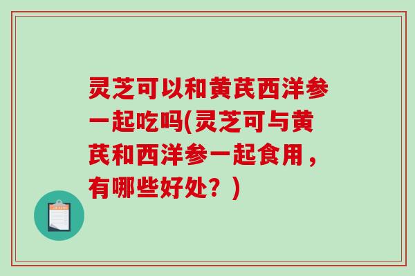 灵芝可以和黄芪西洋参一起吃吗(灵芝可与黄芪和西洋参一起食用，有哪些好处？)-第1张图片-破壁灵芝孢子粉研究指南