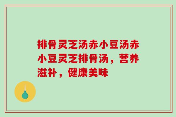 排骨灵芝汤赤小豆汤赤小豆灵芝排骨汤，营养滋补，健康美味-第1张图片-破壁灵芝孢子粉研究指南