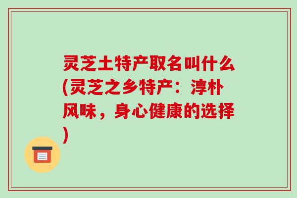 灵芝土特产取名叫什么(灵芝之乡特产:淳朴风味,身心健康的选择)-第1张图片-破壁灵芝孢子粉研究指南 灵芝土特产取名叫什么(灵芝之乡特产:淳朴风味,身心健康的选择)-第1张图片-破壁灵芝孢子粉研究指南