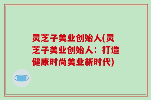灵芝子美业创始人(灵芝子美业创始人:打造健康时尚美业新时代)-第1张图片-破壁灵芝孢子粉研究指南 灵芝子美业创始人(灵芝子美业创始人:打造健康时尚美业新时代)-第1张图片-破壁灵芝孢子粉研究指南