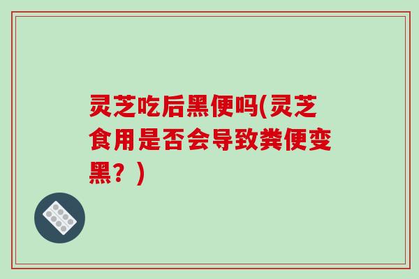 灵芝吃后黑便吗(灵芝食用是否会导致粪便变黑？)-第1张图片-破壁灵芝孢子粉研究指南