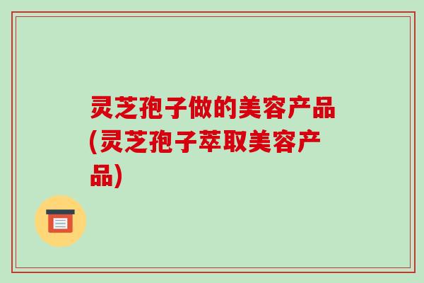 灵芝孢子做的美容产品(灵芝孢子萃取美容产品)-第1张图片-破壁灵芝孢子粉研究指南 灵芝孢子做的美容产品(灵芝孢子萃取美容产品)-第1张图片-破壁灵芝孢子粉研究指南