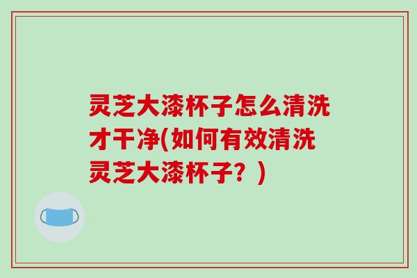 灵芝大漆杯子怎么清洗才干净(如何有效清洗灵芝大漆杯子？)-第1张图片-破壁灵芝孢子粉研究指南