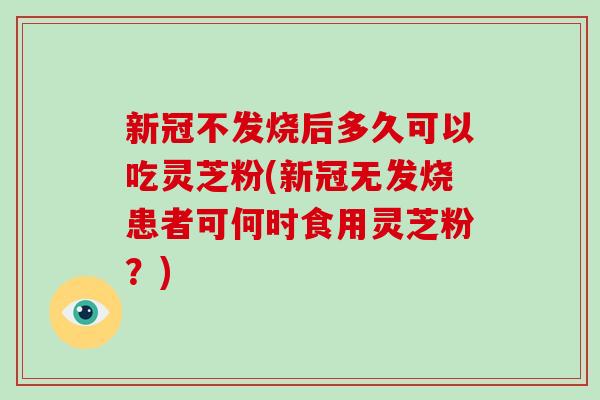 新冠不发烧后多久可以吃灵芝粉(新冠无发烧患者可何时食用灵芝粉？)-第1张图片-破壁灵芝孢子粉研究指南
