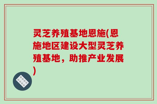 灵芝养殖基地恩施(恩施地区建设大型灵芝养殖基地，助推产业发展)-第1张图片-破壁灵芝孢子粉研究指南