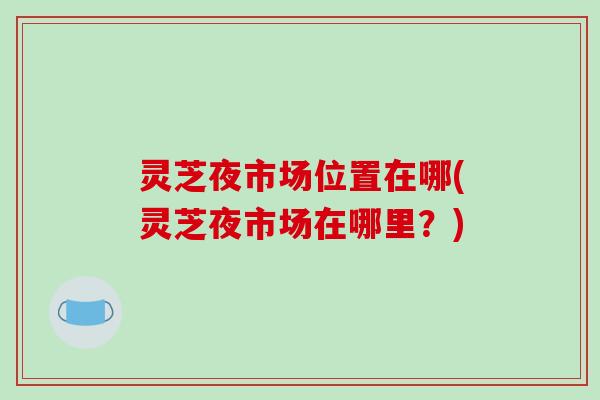 灵芝夜市场位置在哪(灵芝夜市场在哪里?)-第1张图片-破壁灵芝孢子粉研究指南 灵芝夜市场位置在哪(灵芝夜市场在哪里?)-第1张图片-破壁灵芝孢子粉研究指南