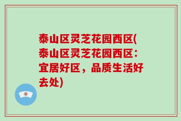 泰山区灵芝花园西区(泰山区灵芝花园西区：宜居好区，品质生活好去处)-第1张图片-破壁灵芝孢子粉研究指南