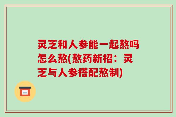灵芝和人参能一起熬吗怎么熬(熬药新招:灵芝与人参搭配熬制)-第1张图片-破壁灵芝孢子粉研究指南 灵芝和人参能一起熬吗怎么熬(熬药新招:灵芝与人参搭配熬制)-第1张图片-破壁灵芝孢子粉研究指南
