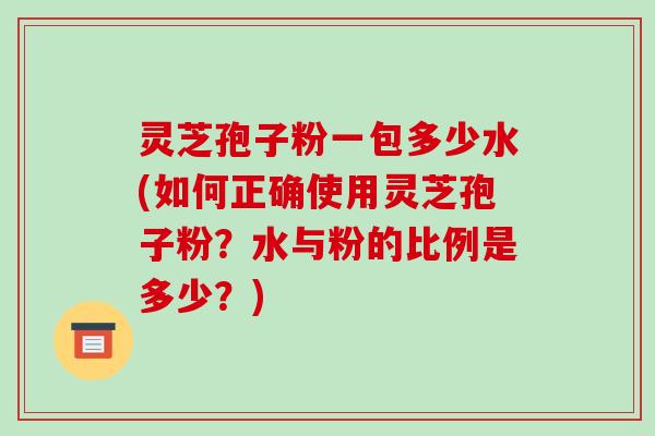 灵芝孢子粉一包多少水(如何正确使用灵芝孢子粉？水与粉的比例是多少？)-第1张图片-破壁灵芝孢子粉研究指南