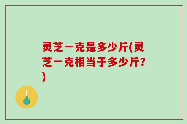 灵芝一克是多少斤(灵芝一克相当于多少斤?)-第1张图片-破壁灵芝孢子粉研究指南 灵芝一克是多少斤(灵芝一克相当于多少斤?)-第1张图片-破壁灵芝孢子粉研究指南