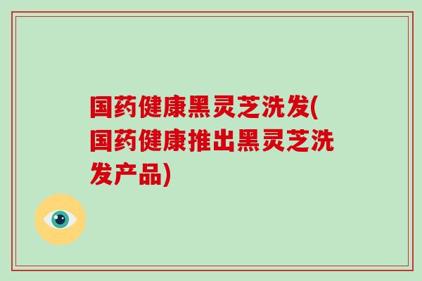 国药健康黑灵芝洗发(国药健康推出黑灵芝洗发产品)-第1张图片-破壁灵芝孢子粉研究指南 国药健康黑灵芝洗发(国药健康推出黑灵芝洗发产品)-第1张图片-破壁灵芝孢子粉研究指南