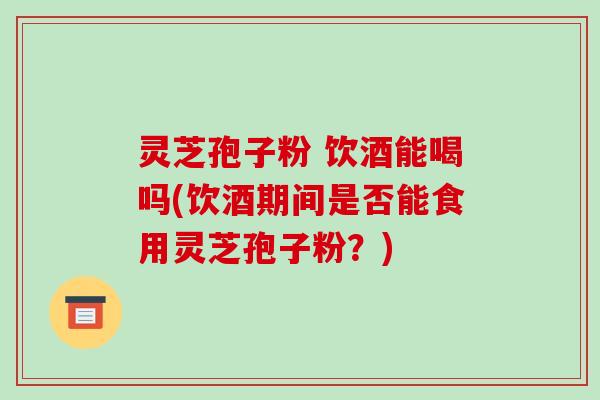 灵芝孢子粉 饮酒能喝吗(饮酒期间是否能食用灵芝孢子粉?)-第1张图片-破壁灵芝孢子粉研究指南 灵芝孢子粉 饮酒能喝吗(饮酒期间是否能食用灵芝孢子粉?)-第1张图片-破壁灵芝孢子粉研究指南