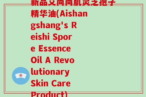 新品艾尚尚肌灵芝孢子精华油(Aishangshang's Reishi Spore Essence Oil A Revolutionary Skin Care Product)-第1张图片-破壁灵芝孢子粉研究指南 新品艾尚尚肌灵芝孢子精华油(Aishangshang's Reishi Spore Essence Oil A Revolutionary Skin Care Product)-第1张图片-破壁灵芝孢子粉研究指南