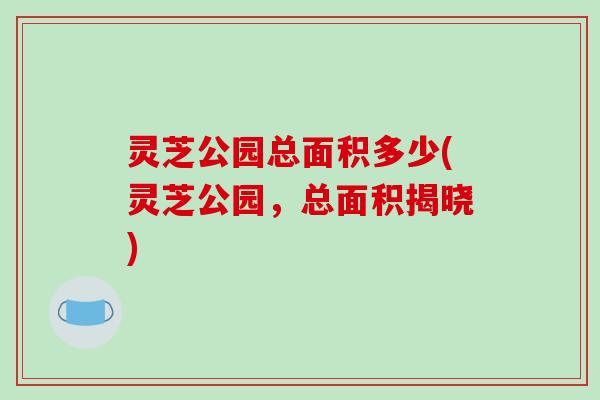 灵芝公园总面积多少(灵芝公园，总面积揭晓)-第1张图片-破壁灵芝孢子粉研究指南