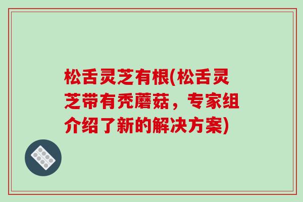 松舌灵芝有根(松舌灵芝带有秃蘑菇,专家组介绍了新的解决方案)-第1张图片-破壁灵芝孢子粉研究指南 松舌灵芝有根(松舌灵芝带有秃蘑菇,专家组介绍了新的解决方案)-第1张图片-破壁灵芝孢子粉研究指南