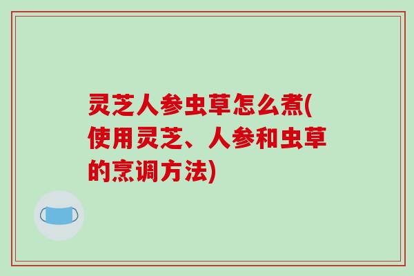 灵芝人参虫草怎么煮(使用灵芝、人参和虫草的烹调方法)-第1张图片-破壁灵芝孢子粉研究指南 灵芝人参虫草怎么煮(使用灵芝、人参和虫草的烹调方法)-第1张图片-破壁灵芝孢子粉研究指南
