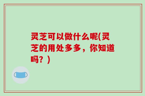 灵芝可以做什么呢(灵芝的用处多多,你知道吗?)-第1张图片-破壁灵芝孢子粉研究指南 灵芝可以做什么呢(灵芝的用处多多,你知道吗?)-第1张图片-破壁灵芝孢子粉研究指南