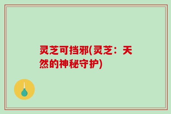 灵芝可挡邪(灵芝：天然的神秘守护)-第1张图片-破壁灵芝孢子粉研究指南