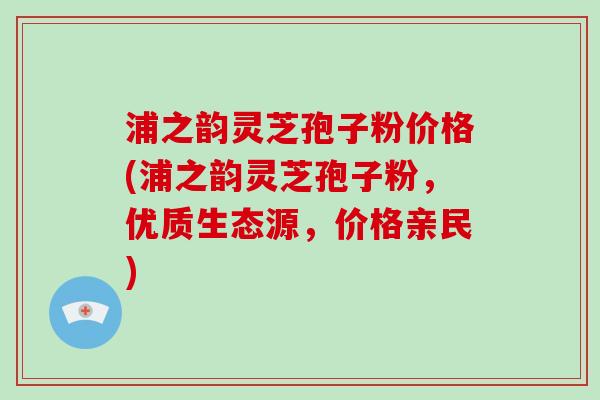 浦之韵灵芝孢子粉价格(浦之韵灵芝孢子粉，优质生态源，价格亲民)-第1张图片-破壁灵芝孢子粉研究指南