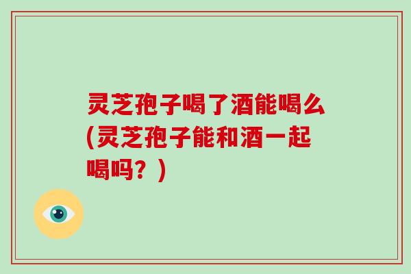灵芝孢子喝了酒能喝么(灵芝孢子能和酒一起喝吗?)-第1张图片-破壁灵芝孢子粉研究指南 灵芝孢子喝了酒能喝么(灵芝孢子能和酒一起喝吗?)-第1张图片-破壁灵芝孢子粉研究指南