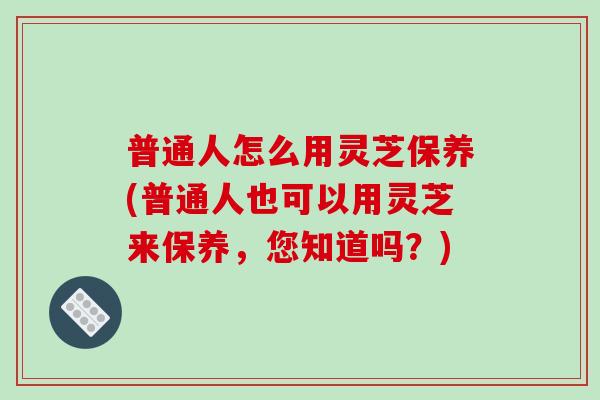 普通人怎么用灵芝保养(普通人也可以用灵芝来保养，您知道吗？)-第1张图片-破壁灵芝孢子粉研究指南