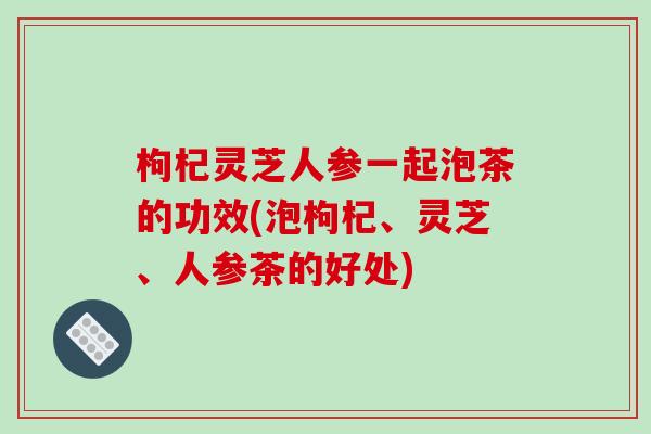枸杞灵芝人参一起泡茶的功效(泡枸杞、灵芝、人参茶的好处)-第1张图片-破壁灵芝孢子粉研究指南