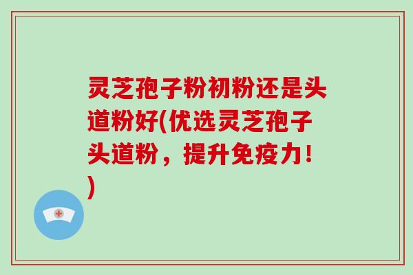 灵芝孢子粉初粉还是头道粉好(优选灵芝孢子头道粉,提升免疫力!)-第1张图片-破壁灵芝孢子粉研究指南 灵芝孢子粉初粉还是头道粉好(优选灵芝孢子头道粉,提升免疫力!)-第1张图片-破壁灵芝孢子粉研究指南