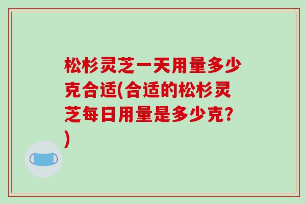 松杉灵芝一天用量多少克合适(合适的松杉灵芝每日用量是多少克？)-第1张图片-破壁灵芝孢子粉研究指南