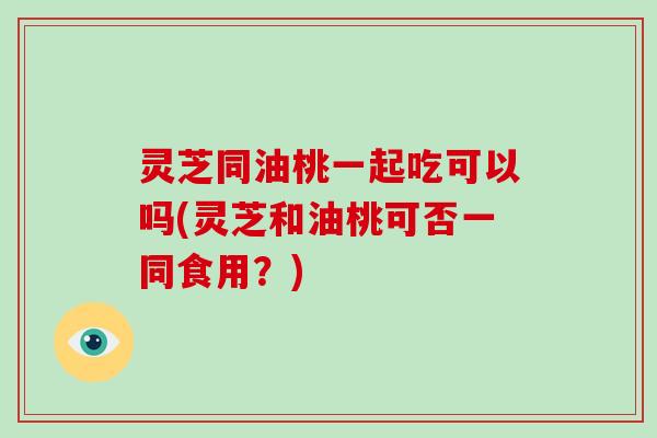 灵芝同油桃一起吃可以吗(灵芝和油桃可否一同食用?)-第1张图片-破壁灵芝孢子粉研究指南 灵芝同油桃一起吃可以吗(灵芝和油桃可否一同食用?)-第1张图片-破壁灵芝孢子粉研究指南