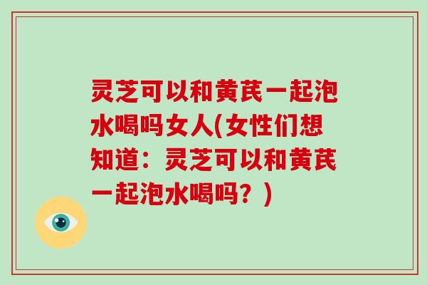 灵芝可以和黄芪一起泡水喝吗女人(女性们想知道：灵芝可以和黄芪一起泡水喝吗？)-第1张图片-破壁灵芝孢子粉研究指南