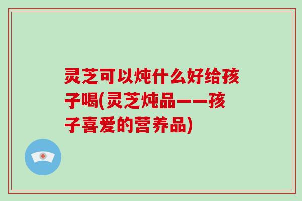 灵芝可以炖什么好给孩子喝(灵芝炖品——孩子喜爱的营养品)-第1张图片-破壁灵芝孢子粉研究指南 灵芝可以炖什么好给孩子喝(灵芝炖品——孩子喜爱的营养品)-第1张图片-破壁灵芝孢子粉研究指南