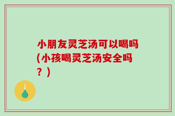 小朋友灵芝汤可以喝吗(小孩喝灵芝汤安全吗？)-第1张图片-破壁灵芝孢子粉研究指南