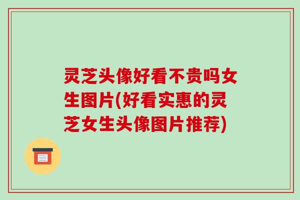 灵芝头像好看不贵吗女生图片(好看实惠的灵芝女生头像图片推荐)-第1张图片-破壁灵芝孢子粉研究指南 灵芝头像好看不贵吗女生图片(好看实惠的灵芝女生头像图片推荐)-第1张图片-破壁灵芝孢子粉研究指南