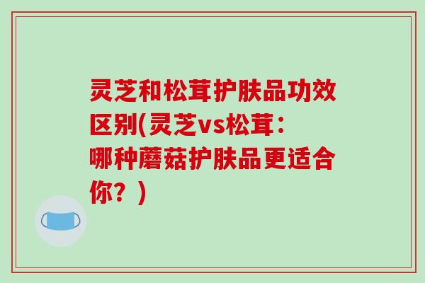 灵芝和松茸护肤品功效区别(灵芝vs松茸：哪种蘑菇护肤品更适合你？)-第1张图片-破壁灵芝孢子粉研究指南
