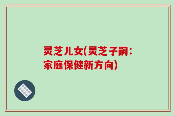 灵芝儿女(灵芝子嗣：家庭保健新方向)-第1张图片-破壁灵芝孢子粉研究指南