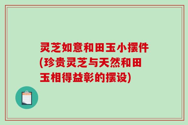 灵芝如意和田玉小摆件(珍贵灵芝与天然和田玉相得益彰的摆设)-第1张图片-破壁灵芝孢子粉研究指南 灵芝如意和田玉小摆件(珍贵灵芝与天然和田玉相得益彰的摆设)-第1张图片-破壁灵芝孢子粉研究指南