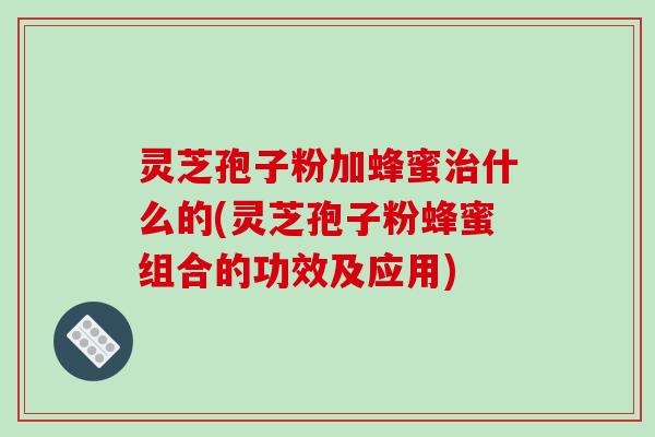 灵芝孢子粉加蜂蜜治什么的(灵芝孢子粉蜂蜜组合的功效及应用)-第1张图片-破壁灵芝孢子粉研究指南