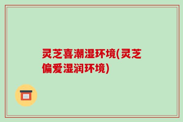 灵芝喜潮湿环境(灵芝偏爱湿润环境)-第1张图片-破壁灵芝孢子粉研究指南