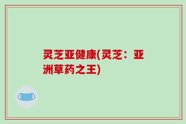 灵芝亚健康(灵芝:亚洲草药之王)-第1张图片-破壁灵芝孢子粉研究指南 灵芝亚健康(灵芝:亚洲草药之王)-第1张图片-破壁灵芝孢子粉研究指南