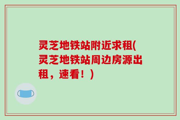 灵芝地铁站附近求租(灵芝地铁站周边房源出租,速看!)-第1张图片-破壁灵芝孢子粉研究指南 灵芝地铁站附近求租(灵芝地铁站周边房源出租,速看!)-第1张图片-破壁灵芝孢子粉研究指南