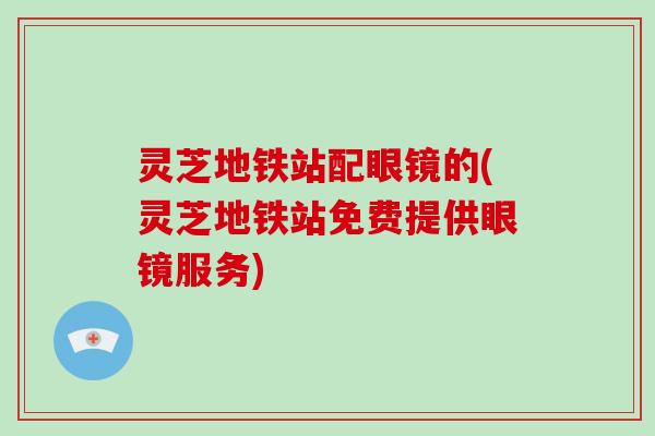灵芝地铁站配眼镜的(灵芝地铁站免费提供眼镜服务)-第1张图片-破壁灵芝孢子粉研究指南