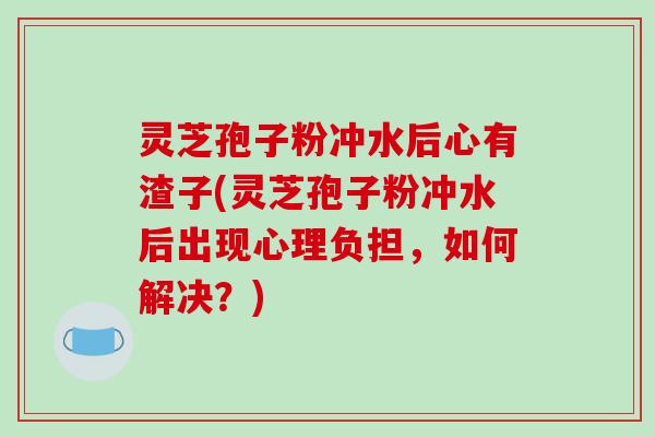 灵芝孢子粉冲水后心有渣子(灵芝孢子粉冲水后出现心理负担,如何解决?)-第1张图片-破壁灵芝孢子粉研究指南 灵芝孢子粉冲水后心有渣子(灵芝孢子粉冲水后出现心理负担,如何解决?)-第1张图片-破壁灵芝孢子粉研究指南