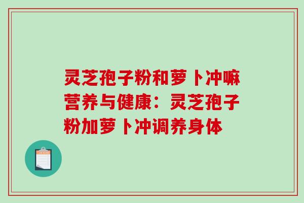 灵芝孢子粉和萝卜冲嘛营养与健康：灵芝孢子粉加萝卜冲调养身体-第1张图片-破壁灵芝孢子粉研究指南