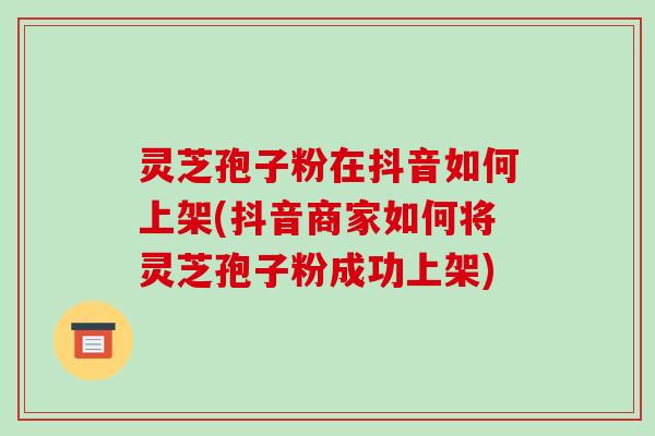 灵芝孢子粉在抖音如何上架(抖音商家如何将灵芝孢子粉成功上架)-第1张图片-破壁灵芝孢子粉研究指南 灵芝孢子粉在抖音如何上架(抖音商家如何将灵芝孢子粉成功上架)-第1张图片-破壁灵芝孢子粉研究指南