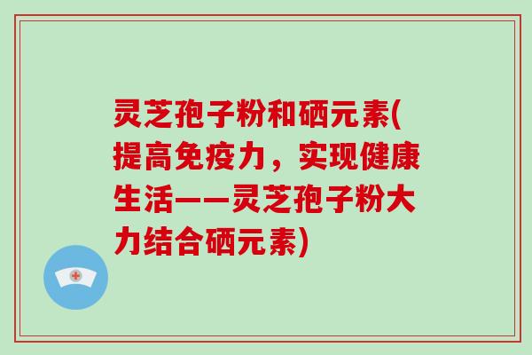 灵芝孢子粉和硒元素(提高免疫力,实现健康生活——灵芝孢子粉大力结合硒元素)-第1张图片-破壁灵芝孢子粉研究指南 灵芝孢子粉和硒元素(提高免疫力,实现健康生活——灵芝孢子粉大力结合硒元素)-第1张图片-破壁灵芝孢子粉研究指南