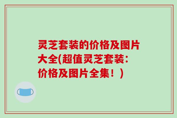 灵芝套装的价格及图片大全(超值灵芝套装:价格及图片全集!)-第1张图片-破壁灵芝孢子粉研究指南 灵芝套装的价格及图片大全(超值灵芝套装:价格及图片全集!)-第1张图片-破壁灵芝孢子粉研究指南